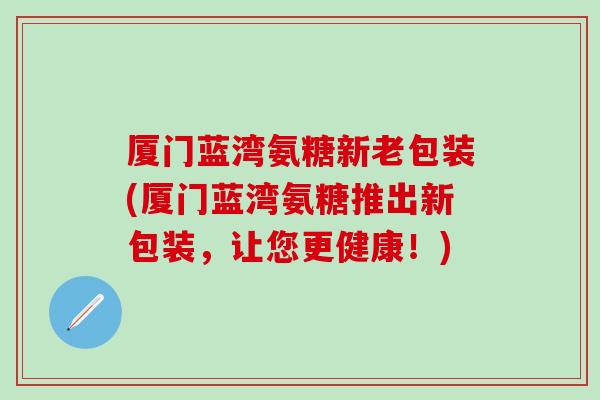 厦门蓝湾氨糖新老包装(厦门蓝湾氨糖推出新包装，让您更健康！)