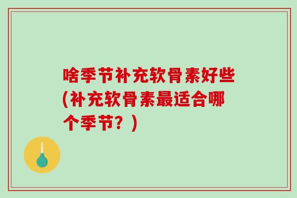 啥季节补充软骨素好些(补充软骨素最适合哪个季节？)