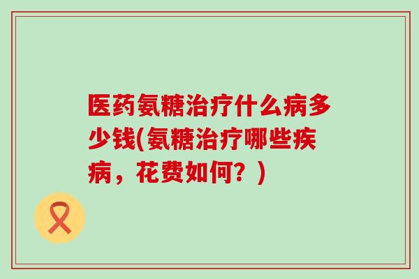 医药氨糖治疗什么病多少钱(氨糖治疗哪些疾病，花费如何？)