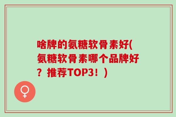 啥牌的氨糖软骨素好(氨糖软骨素哪个品牌好？推荐TOP3！)