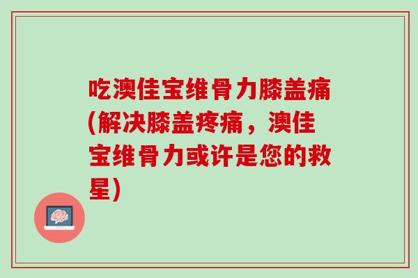 吃澳佳宝维骨力膝盖痛(解决膝盖疼痛，澳佳宝维骨力或许是您的救星)