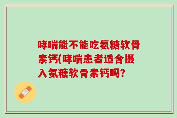 哮喘能不能吃氨糖软骨素钙(哮喘患者适合摄入氨糖软骨素钙吗？