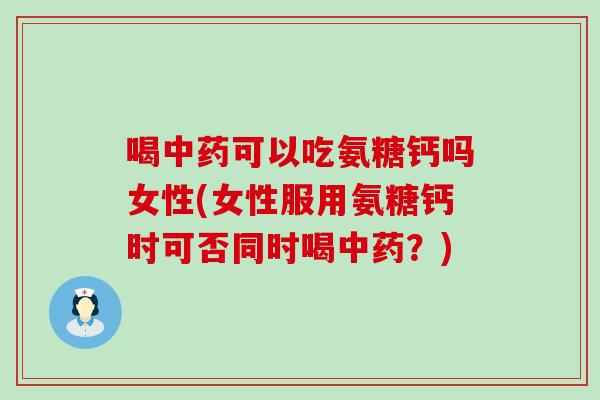 喝中药可以吃氨糖钙吗女性(女性服用氨糖钙时可否同时喝中药？)