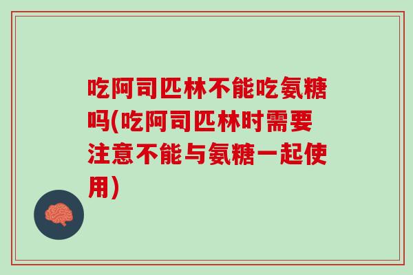 吃阿司匹林不能吃氨糖吗(吃阿司匹林时需要注意不能与氨糖一起使用)