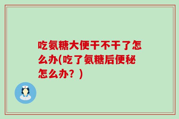 吃氨糖大便干不干了怎么办(吃了氨糖后便秘怎么办？)