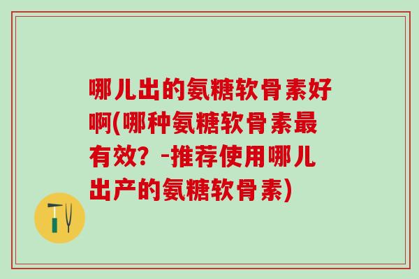 哪儿出的氨糖软骨素好啊(哪种氨糖软骨素最有效？-推荐使用哪儿出产的氨糖软骨素)