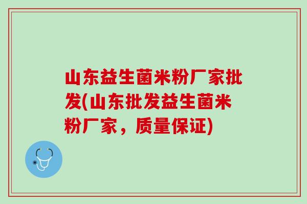 山东益生菌米粉厂家批发(山东批发益生菌米粉厂家，质量保证)