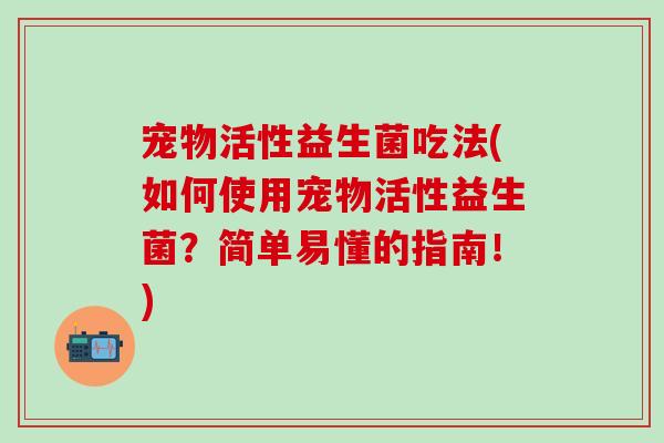 宠物活性益生菌吃法(如何使用宠物活性益生菌？简单易懂的指南！)