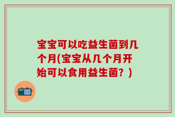 宝宝可以吃益生菌到几个月(宝宝从几个月开始可以食用益生菌？)