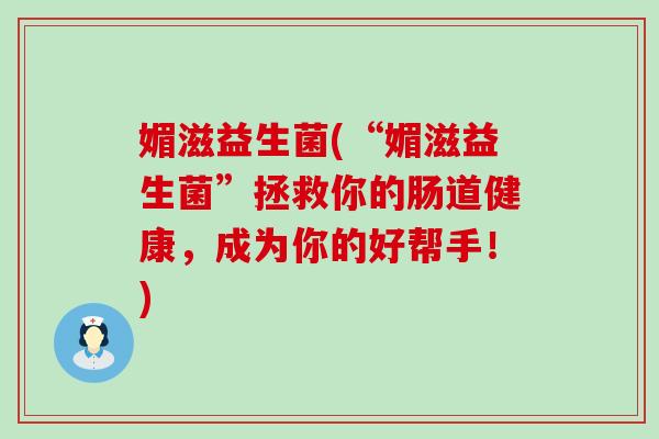 媚滋益生菌(“媚滋益生菌”拯救你的肠道健康，成为你的好帮手！)