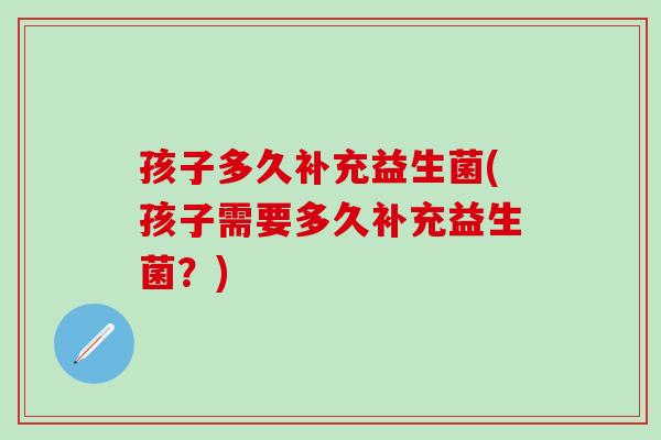 孩子多久补充益生菌(孩子需要多久补充益生菌？)