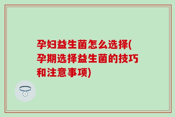 孕妇益生菌怎么选择(孕期选择益生菌的技巧和注意事项)