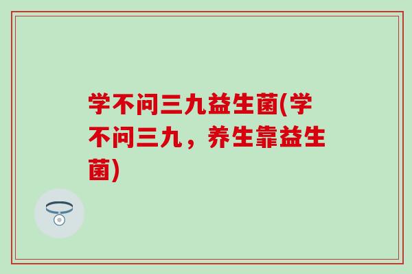 学不问三九益生菌(学不问三九，养生靠益生菌)