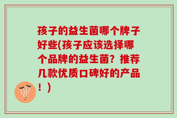 孩子的益生菌哪个牌子好些(孩子应该选择哪个品牌的益生菌？推荐几款优质口碑好的产品！)