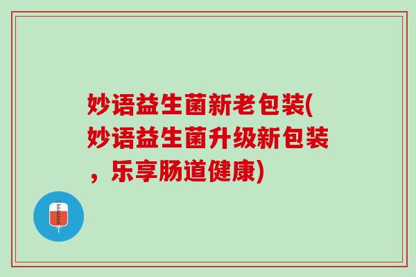 妙语益生菌新老包装(妙语益生菌升级新包装，乐享肠道健康)