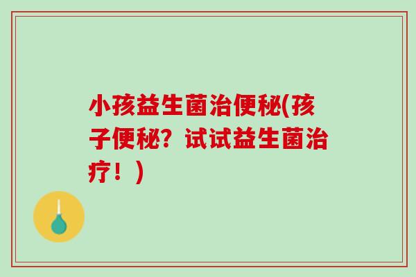 小孩益生菌治便秘(孩子便秘？试试益生菌治疗！)