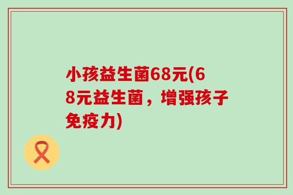 小孩益生菌68元(68元益生菌,增强孩子力) 小孩益生菌68元(68元益生菌,增强孩子力)