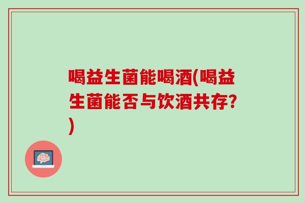 喝益生菌能喝酒(喝益生菌能否与饮酒共存？)