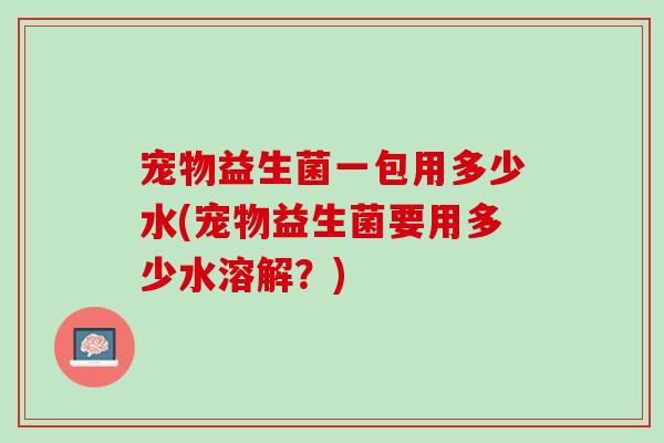宠物益生菌一包用多少水(宠物益生菌要用多少水溶解？)