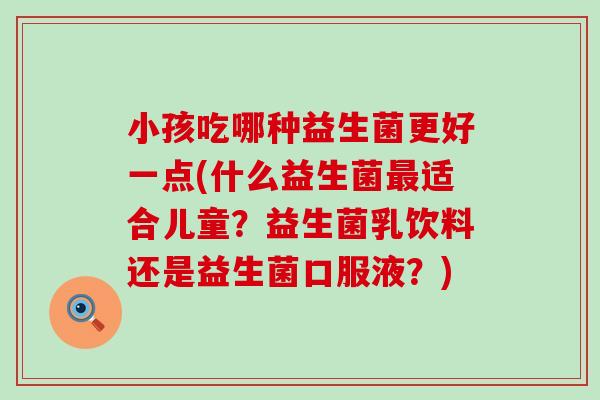 小孩吃哪种益生菌更好一点(什么益生菌最适合儿童？益生菌乳饮料还是益生菌口服液？)