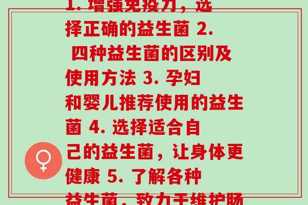 如何分别各种益生菌(1. 增强免疫力，选择正确的益生菌 2. 四种益生菌的区别及使用方法 3. 孕妇和婴儿推荐使用的益生菌 4. 选择适合自己的益生菌，让身体更健康 5. 了解各种益生菌，致力于维护肠道健康)
