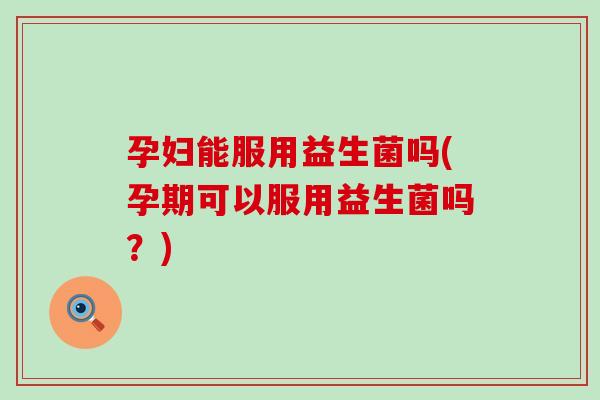 孕妇能服用益生菌吗(孕期可以服用益生菌吗？)