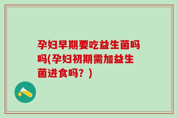 孕妇早期要吃益生菌吗吗(孕妇初期需加益生菌进食吗？)