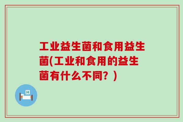 工业益生菌和食用益生菌(工业和食用的益生菌有什么不同？)