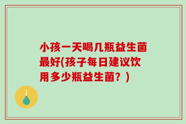 小孩一天喝几瓶益生菌最好(孩子每日建议饮用多少瓶益生菌？)