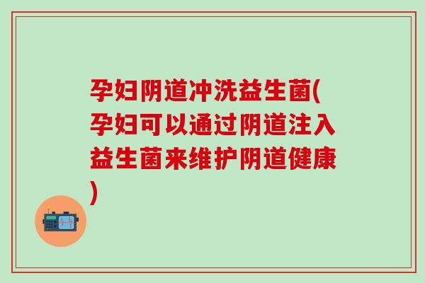 孕妇阴道冲洗益生菌(孕妇可以通过阴道注入益生菌来维护阴道健康)
