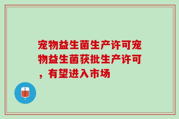 宠物益生菌生产许可宠物益生菌获批生产许可，有望进入市场