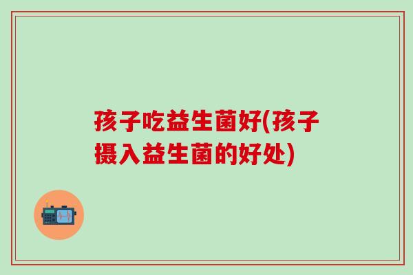 孩子吃益生菌好(孩子摄入益生菌的好处)