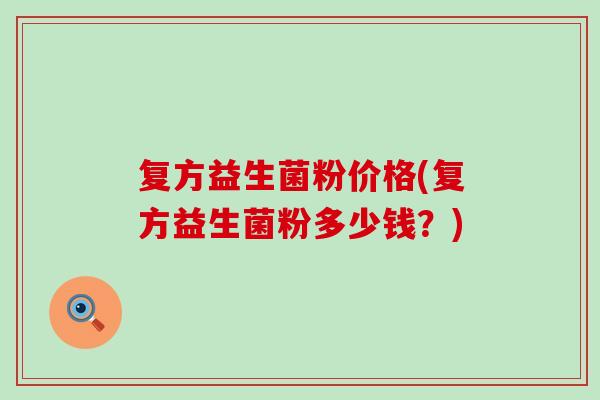 复方益生菌粉价格(复方益生菌粉多少钱？)