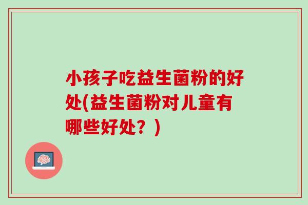 小孩子吃益生菌粉的好处(益生菌粉对儿童有哪些好处？)