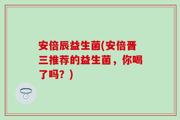 安倍辰益生菌(安倍晋三推荐的益生菌，你喝了吗？)