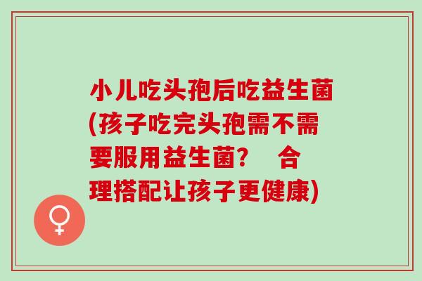 小儿吃头孢后吃益生菌(孩子吃完头孢需不需要服用益生菌？  合理搭配让孩子更健康)