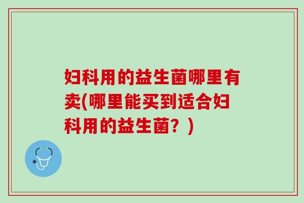 妇科用的益生菌哪里有卖(哪里能买到适合妇科用的益生菌？)