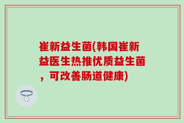 崔新益生菌(韩国崔新益医生热推优质益生菌，可改善肠道健康)