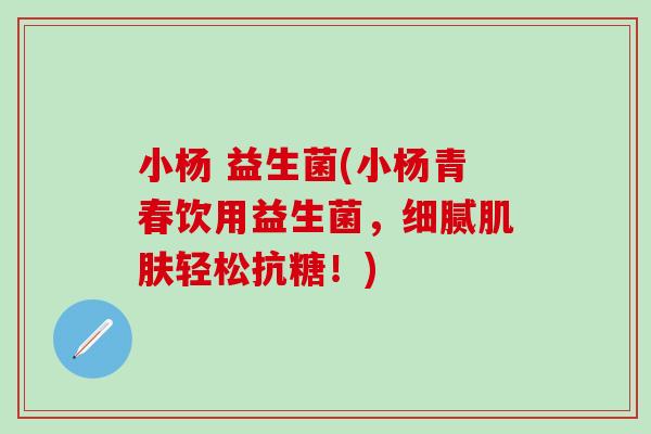 小杨 益生菌(小杨青春饮用益生菌，细腻肌肤轻松抗糖！)