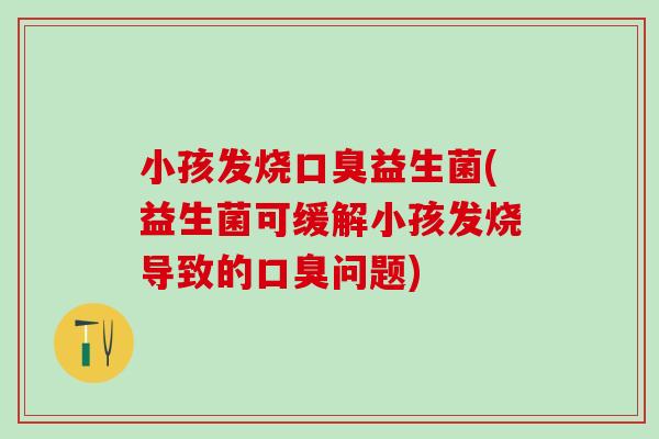 小孩发烧口臭益生菌(益生菌可缓解小孩发烧导致的口臭问题)