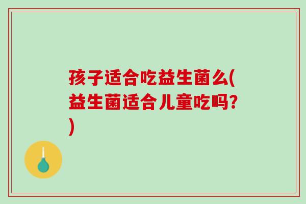 孩子适合吃益生菌么(益生菌适合儿童吃吗？)