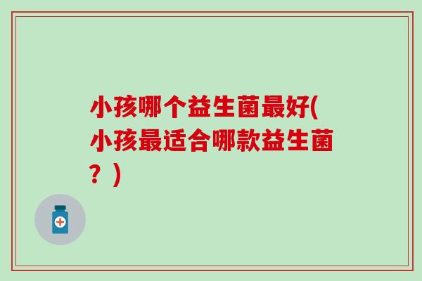 小孩哪个益生菌最好(小孩最适合哪款益生菌？)