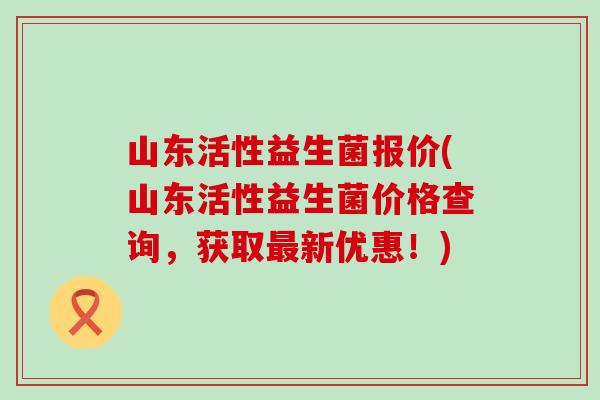 山东活性益生菌报价(山东活性益生菌价格查询，获取最新优惠！)