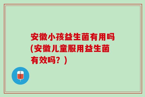 安徽小孩益生菌有用吗(安徽儿童服用益生菌有效吗？)