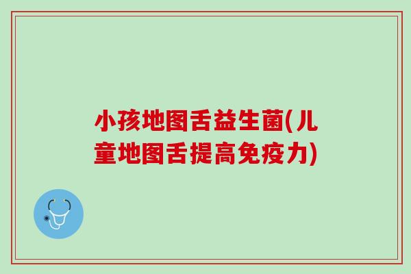 小孩地图舌益生菌(儿童地图舌提高免疫力)