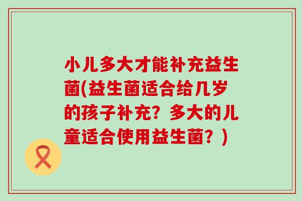 小儿多大才能补充益生菌(益生菌适合给几岁的孩子补充？多大的儿童适合使用益生菌？)