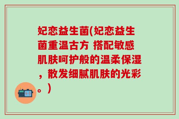 妃恋益生菌(妃恋益生菌重温古方 搭配敏感肌肤呵护般的温柔保湿，散发细腻肌肤的光彩。)