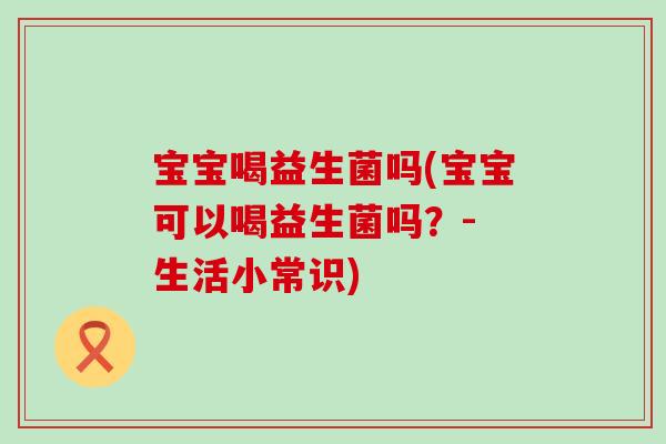 宝宝喝益生菌吗(宝宝可以喝益生菌吗？- 生活小常识)