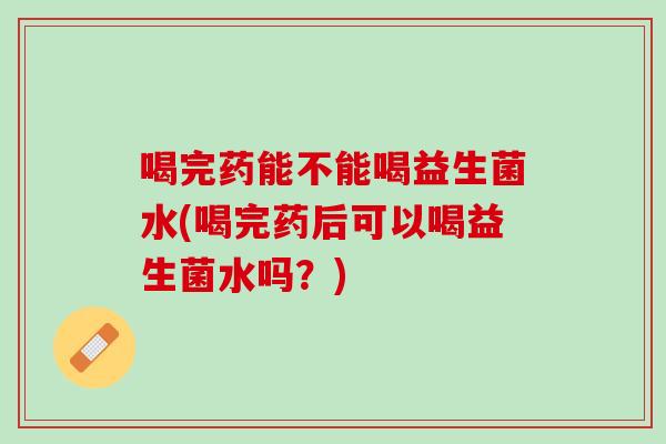 喝完药能不能喝益生菌水(喝完药后可以喝益生菌水吗？)