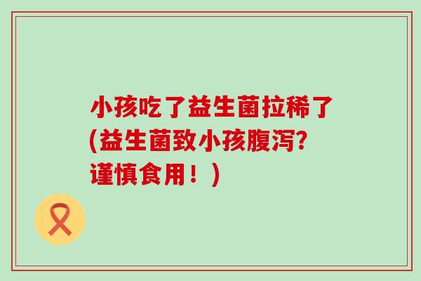 小孩吃了益生菌拉稀了(益生菌致小孩?谨慎食用!) 小孩吃了益生菌拉稀了(益生菌致小孩?谨慎食用!)
